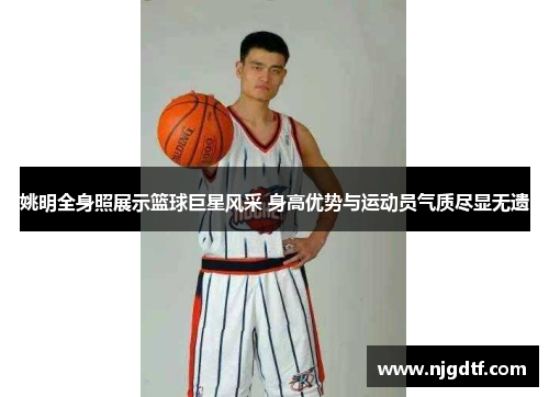 姚明全身照展示篮球巨星风采 身高优势与运动员气质尽显无遗