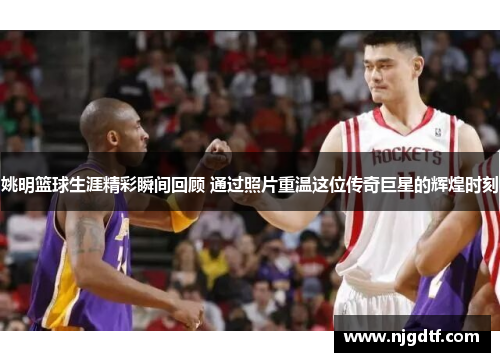 姚明篮球生涯精彩瞬间回顾 通过照片重温这位传奇巨星的辉煌时刻