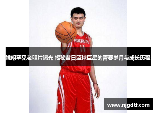 姚明罕见老照片曝光 揭秘昔日篮球巨星的青春岁月与成长历程
